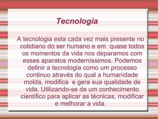 Tecnologia  A tecnologia esta cada vez mais presente no cotidiano do ser humano e em  quase todos os momentos da vida nos deparamos com esses aparatos moderníssimos. Podemos definir a tecnologia como um processo continuo através do qual a humanidade molda, modifica  e gera sua qualidade de vida. Utilizando-se de um conhecimento cientifico para aplicar as técnicas, modificar e melhorar a vida.  
