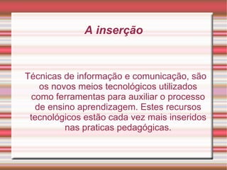 Técnicas de informação e comunicação, são os novos meios tecnológicos utilizados como ferramentas para auxiliar o processo de ensino aprendizagem. Estes recursos tecnológicos estão cada vez mais inseridos nas praticas pedagógicas. A inserção 