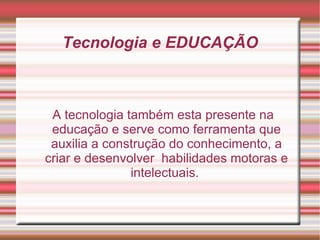 Tecnologia e EDUCAÇÃO A tecnologia também esta presente na educação e serve como ferramenta que auxilia a construção do conhecimento, a criar e desenvolver  habilidades motoras e intelectuais.  