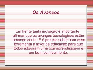 Os Avanços  Em frente tanta inovação é importante afirmar que os avanços tecnológicos estão tomando conta. E é preciso saber usar essa ferramenta a favor da educação para que todos adquiram uma boa aprendizagem e um bom conhecimento. 