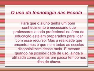 O uso da tecnologia nas Escola  Para que o aluno tenha um bom conhecimento é necessário que professores e todo profissional na área da educação estejam preparados para lidar com esse recurso. Mas a realidade que encontramos é que nem todas as escolas disponibilizam desse meio. E mesmo quando há possibilidade de uso, ainda é utilizada como apenas um passa tempo nos dias de chuva. 