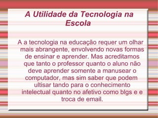 A Utilidade da Tecnologia na Escola  A a tecnologia na educação requer um olhar mais abrangente, envolvendo novas formas de ensinar e aprender. Mas acreditamos que tanto o professor quanto o aluno não deve aprender somente a manusear o computador, mas sim saber que podem  ultisar tando para o conhecimento intelectual quanto no afetivo como blgs e e troca de email. 