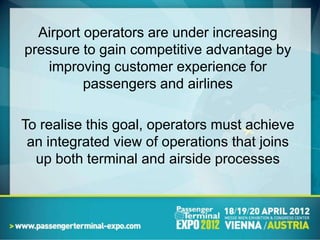 Airport operators are under increasing
pressure to gain competitive advantage by
    improving customer experience for
          passengers and airlines

To realise this goal, operators must achieve
 an integrated view of operations that joins
  up both terminal and airside processes
 