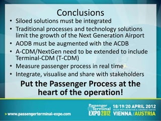 Conclusions
• Siloed solutions must be integrated
• Traditional processes and technology solutions
  limit the growth of the Next Generation Airport
• AODB must be augmented with the ACDB
• A-CDM/NextGen need to be extended to include
  Terminal-CDM (T-CDM)
• Measure passenger process in real time
• Integrate, visualise and share with stakeholders
   Put the Passenger Process at the
        heart of the operation!
 