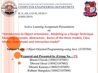SARVAJANIK COLLEGE OF ENGINEERING AND TECHNOLOGY
COMPUTER ENGINEERING DEPARTMENT
B. E.-III, CO-M, SEM-V
(ODD-2019)
Active Learning Assignment Presentation
on
“Introduction to Object orientation , Modeling as a Design Technique
Modeling Concepts, Abstraction , Basics of the three models, Class
Model, State model and Interaction model”
Subject Name : Object Oriented Programming using Java (2150704)
Prepared and Presented by (Group No. : 17)
Bhumi Chavda (180423107001)
Dhwani Desai (180423107002)
Dhrumi Kansara (180423107005)
Ridham Mangukia (180423107008)
 