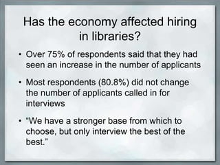 Has the economy affected hiring
           in libraries?
• Over 75% of respondents said that they had
  seen an increase in the number of applicants
• Most respondents (80.8%) did not change
  the number of applicants called in for
  interviews
• “We have a stronger base from which to
  choose, but only interview the best of the
  best.”
 