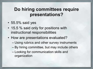 Do hiring committees require
          presentations?
• 55.5% said yes
• 15.5 % said only for positions with
  instructional responsibilities
• How are presentations evaluated?
  – Using rubrics and other survey instruments
  – By hiring committee, but may include others
  – Looking for communication skills and
    organization
 