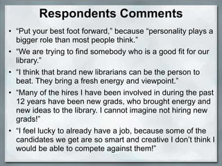 Respondents Comments
• “Put your best foot forward,” because “personality plays a
  bigger role than most people think.”
• “We are trying to find somebody who is a good fit for our
  library.”
• “I think that brand new librarians can be the person to
  beat. They bring a fresh energy and viewpoint.”
• “Many of the hires I have been involved in during the past
  12 years have been new grads, who brought energy and
  new ideas to the library. I cannot imagine not hiring new
  grads!”
• “I feel lucky to already have a job, because some of the
  candidates we get are so smart and creative I don’t think I
  would be able to compete against them!”
 