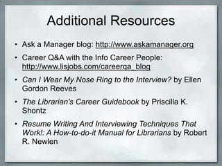 Additional Resources
• Ask a Manager blog: http://www.askamanager.org/
• Career Q&A with the Info Career People:
  http://www.lisjobs.com/careerqa_blog/
• Can I Wear My Nose Ring to the Interview? by Ellen
  Gordon Reeves
• The Librarian's Career Guidebook by Priscilla K.
  Shontz
• Resume Writing And Interviewing Techniques That
  Work!: A How-to-do-it Manual for Librarians by Robert
  R. Newlen
 