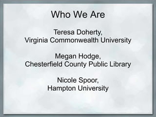 Who We Are
          Teresa Doherty,
Virginia Commonwealth University

         Megan Hodge,
Chesterfield County Public Library

         Nicole Spoor,
       Hampton University
 