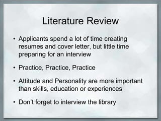 Literature Review
• Applicants spend a lot of time creating
  resumes and cover letter, but little time
  preparing for an interview

• Practice, Practice, Practice

• Attitude and Personality are more important
  than skills, education or experiences

• Don’t forget to interview the library
 