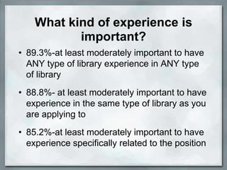 What kind of experience is
           important?
• 89.3%-at least moderately important to have
  ANY type of library experience in ANY type
  of library
• 88.8%- at least moderately important to have
  experience in the same type of library as you
  are applying to
• 85.2%-at least moderately important to have
  experience specifically related to the position
 