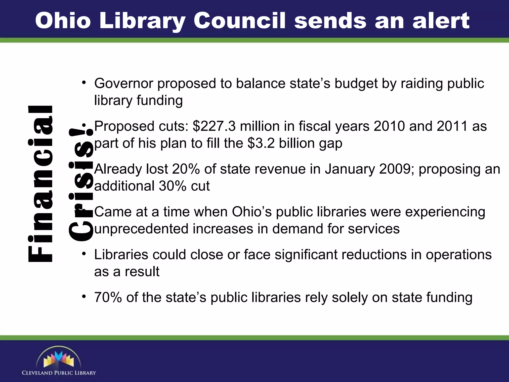 Governor proposed to balance state’s budget by raiding public library funding Proposed cuts: $227.3 million in fiscal years 2010 and 2011 as part of his plan to fill the $3.2 billion gap  Already lost 20% of state revenue in January 2009; proposing an additional 30% cut  Came at a time when Ohio’s public libraries were experiencing unprecedented increases in demand for services Libraries could close or face significant reductions in operations as a result  70% of the state’s public libraries rely solely on state funding Financial Crisis! Ohio Library Council sends an alert 