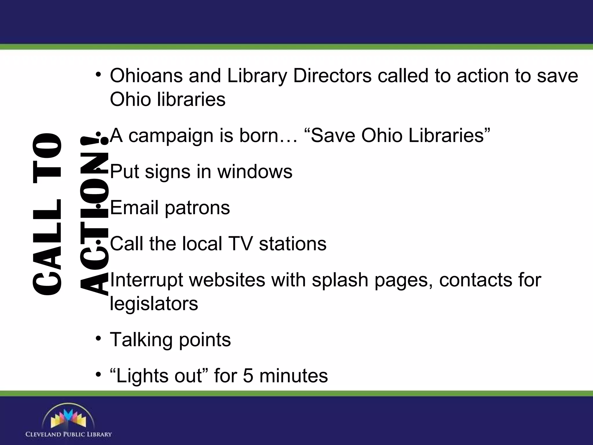 Ohioans and Library Directors called to action to save Ohio libraries A campaign is born… “Save Ohio Libraries” Put signs in windows Email patrons Call the local TV stations Interrupt websites with splash pages, contacts for legislators Talking points “ Lights out” for 5 minutes CALL TO ACTION! 