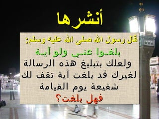 ‫أنشرها‬‫أنشرها‬
:‫وسلم‬ ‫عليه‬ ‫ال‬ ‫صلى‬ ‫ال‬ ‫رسول‬ ‫قال‬:‫وسلم‬ ‫عليه‬ ‫ال‬ ‫صلى‬ ‫ال‬ ‫رسول‬ ‫قال‬
‫آيـة‬ ‫ولو‬ ‫عنـي‬ ‫بلغـوا‬‫آيـة‬ ‫ولو‬ ‫عنـي‬ ‫بلغـوا‬
‫الرسالة‬ ‫هذه‬ ‫بتبليغ‬ ‫ولعلك‬‫الرسالة‬ ‫هذه‬ ‫بتبليغ‬ ‫ولعلك‬
‫لك‬ ‫تقف‬ ‫آية‬ ‫بلغت‬ ‫قد‬ ‫لغيرك‬‫لك‬ ‫تقف‬ ‫آية‬ ‫بلغت‬ ‫قد‬ ‫لغيرك‬
‫القيامة‬ ‫يوم‬ ‫شفيعة‬‫القيامة‬ ‫يوم‬ ‫شفيعة‬
‫بلغت؟‬ ‫فهل‬‫بلغت؟‬ ‫فهل‬
:‫وسلم‬ ‫عليه‬ ‫ال‬ ‫صلى‬ ‫ال‬ ‫رسول‬ ‫قال‬:‫وسلم‬ ‫عليه‬ ‫ال‬ ‫صلى‬ ‫ال‬ ‫رسول‬ ‫قال‬
‫آيـة‬ ‫ولو‬ ‫عنـي‬ ‫بلغـوا‬‫آيـة‬ ‫ولو‬ ‫عنـي‬ ‫بلغـوا‬
‫الرسالة‬ ‫هذه‬ ‫بتبليغ‬ ‫ولعلك‬‫الرسالة‬ ‫هذه‬ ‫بتبليغ‬ ‫ولعلك‬
‫لك‬ ‫تقف‬ ‫آية‬ ‫بلغت‬ ‫قد‬ ‫لغيرك‬‫لك‬ ‫تقف‬ ‫آية‬ ‫بلغت‬ ‫قد‬ ‫لغيرك‬
‫القيامة‬ ‫يوم‬ ‫شفيعة‬‫القيامة‬ ‫يوم‬ ‫شفيعة‬
‫بلغت؟‬ ‫فهل‬‫بلغت؟‬ ‫فهل‬
 