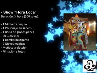 • Show “Hora Loca”
Duración: ½ hora (500Producciones
                     soles)

- 1 Mimo o arlequín
- 1 Personaje en sancos
- 1 Bolsa de globos pencil
- 50 Glowstick
- 1 Bombarda gigante
- 2 Nieves mágicas
- Muñeco a elección
- Filmación y fotos
 