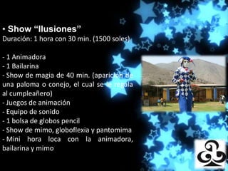 • Show “Ilusiones”
Duración: 1 hora con 30 min. (1500 soles)
                      Producciones

- 1 Animadora
- 1 Bailarina
- Show de magia de 40 min. (aparición de
una paloma o conejo, el cual se le regala
al cumpleañero)
- Juegos de animación
- Equipo de sonido
- 1 bolsa de globos pencil
- Show de mimo, globoflexia y pantomima
- Mini hora loca con la animadora,
bailarina y mimo
 