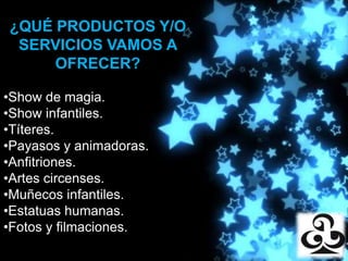 ¿QUÉ PRODUCTOS Y/O
 SERVICIOS VAMOS A
           Producciones
     OFRECER?

•Show de magia.
•Show infantiles.
•Títeres.
•Payasos y animadoras.
•Anfitriones.
•Artes circenses.
•Muñecos infantiles.
•Estatuas humanas.
•Fotos y filmaciones.
 