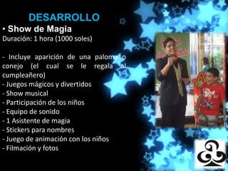 DESARROLLO
• Show de Magia
Duración: 1 hora (1000 soles)
                     Producciones

- Incluye aparición de una paloma o
conejo (el cual se le regala al
cumpleañero)
- Juegos mágicos y divertidos
- Show musical
- Participación de los niños
- Equipo de sonido
- 1 Asistente de magia
- Stickers para nombres
- Juego de animación con los niños
- Filmación y fotos
 