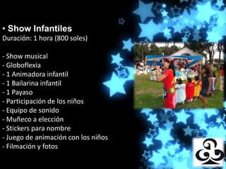 • Show Infantiles
Duración: 1 hora (800 Producciones
                      soles)

- Show musical
- Globoflexia
- 1 Animadora infantil
- 1 Bailarina infantil
- 1 Payaso
- Participación de los niños
- Equipo de sonido
- Muñeco a elección
- Stickers para nombre
- Juego de animación con los niños
- Filmación y fotos
 