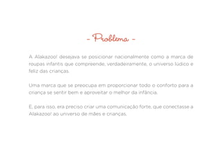 - Problema -
A Alakazoo! desejava se posicionar nacionalmente como a marca de
roupas infantis que compreende, verdadeiramente, o universo lúdico e
feliz das crianças.
Uma marca que se preocupa em proporcionar todo o conforto para a
criança se sentir bem e aproveitar o melhor da infância.
E, para isso, era preciso criar uma comunicação forte, que conectasse a
Alakazoo! ao universo de mães e crianças.
 