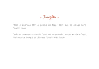 Mães e crianças têm o desejo de fazer com que as coisas ruins
fiquem boas.
De fazer com que o planeta fique menos poluído, de que a cidade fique
mais bonita, de que as pessoas fiquem mais felizes.
- Insights -
 