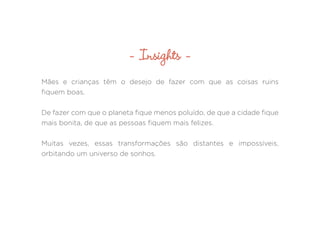 Mães e crianças têm o desejo de fazer com que as coisas ruins
fiquem boas.
De fazer com que o planeta fique menos poluído, de que a cidade fique
mais bonita, de que as pessoas fiquem mais felizes.
Muitas vezes, essas transformações são distantes e impossíveis,
orbitando um universo de sonhos.
- Insights -
 