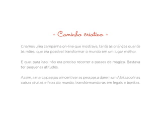 - Caminho criativo -
Criamos uma campanha on-line que mostrava, tanto às crianças quanto
às mães, que era possível transformar o mundo em um lugar melhor.
E que, para isso, não era preciso recorrer a passes de mágica. Bastava
ter pequenas atitudes.
Assim, a marca passou a incentivar as pessoas a darem um Alakazoo! nas
coisas chatas e feias do mundo, transformando-as em legais e bonitas.
 