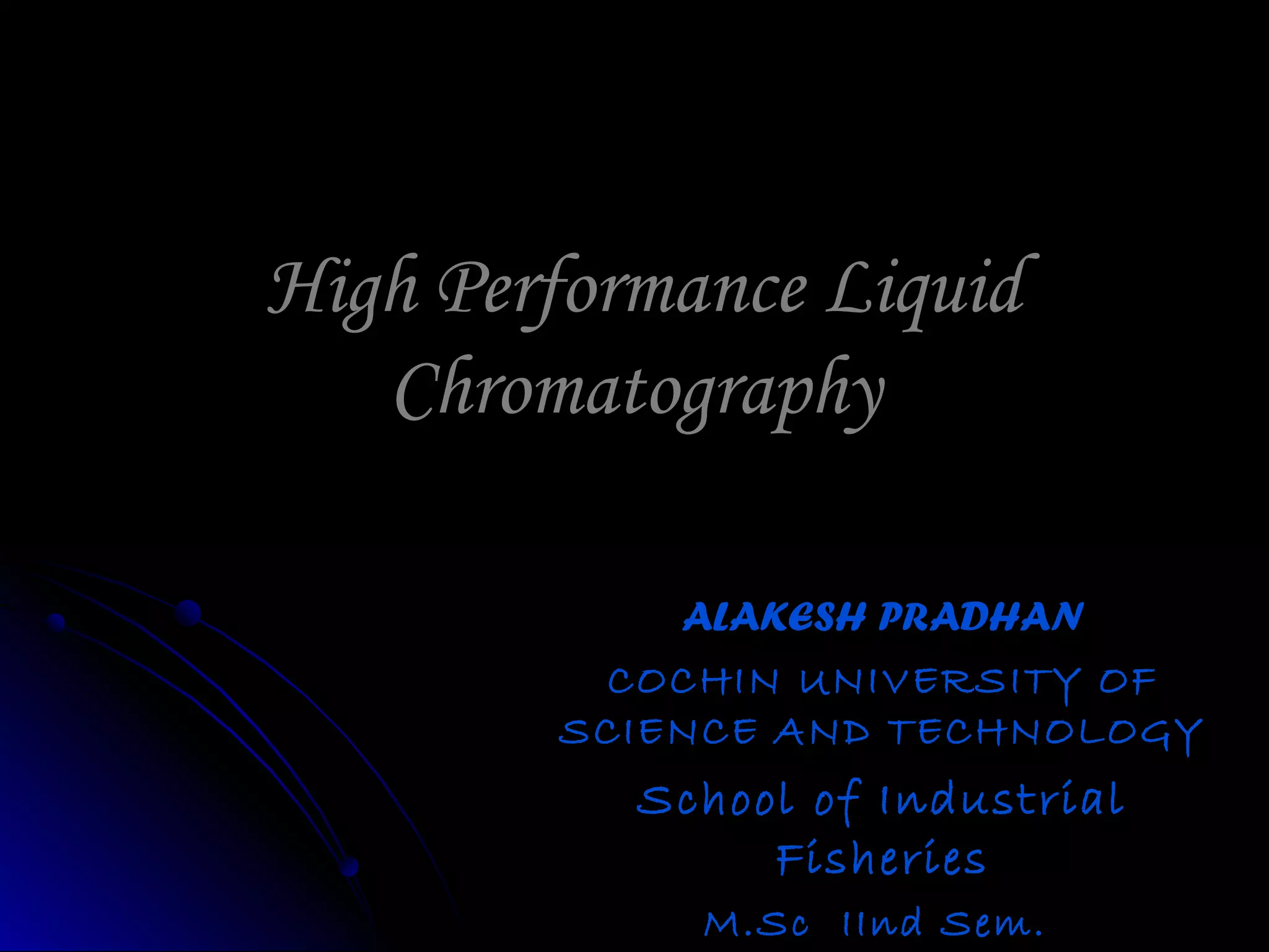 High Performance LiquidHigh Performance Liquid
ChromatographyChromatography
ALAKESH PRADHANALAKESH PRADHAN
COCHIN UNIVERSITY OFCOCHIN UNIVERSITY OF
SCIENCE AND TECHNOLOGYSCIENCE AND TECHNOLOGY
School of IndustrialSchool of Industrial
FisheriesFisheries
M.Sc IInd Sem.M.Sc IInd Sem.
 