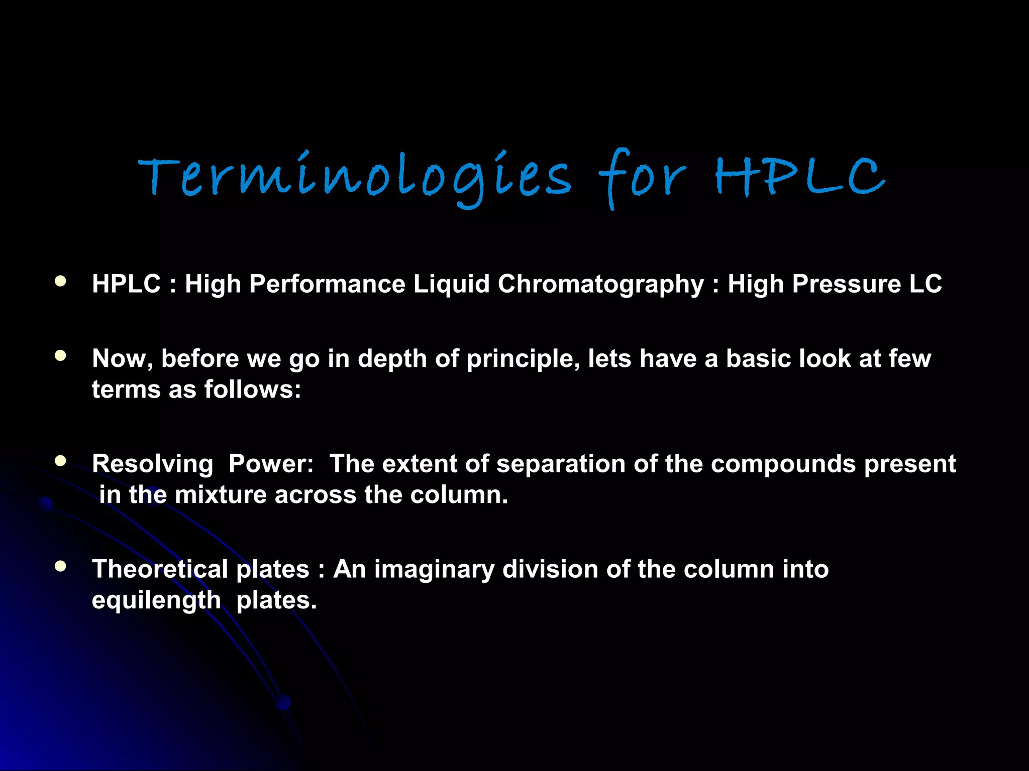 Terminologies for HPLC
 HPLC : High Performance Liquid Chromatography : High Pressure LCHPLC : High Performance Liquid Chromatography : High Pressure LC
 Now, before we go in depth of principle, lets have a basic look at fewNow, before we go in depth of principle, lets have a basic look at few
terms as follows:terms as follows:
 Resolving Power: The extent of separation of the compounds presentResolving Power: The extent of separation of the compounds present
in the mixture across the column.in the mixture across the column.
 Theoretical plates : An imaginary division of the column intoTheoretical plates : An imaginary division of the column into
equilength plates.equilength plates.
 