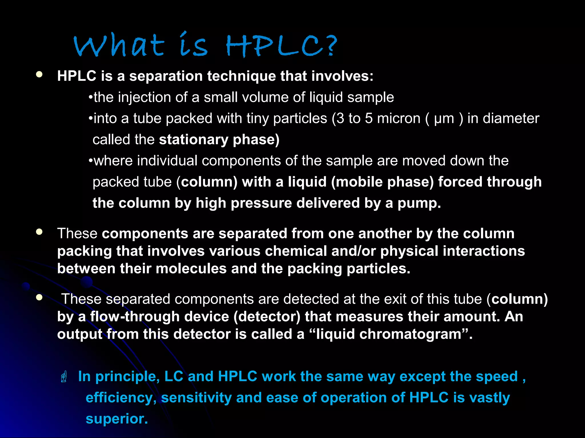 What is HPLC?
 HPLC is a separation technique that involves:HPLC is a separation technique that involves:
••the injection of a small volume of liquid samplethe injection of a small volume of liquid sample
••into a tube packed with tiny particles (3 to 5 micron ( μm ) in diameterinto a tube packed with tiny particles (3 to 5 micron ( μm ) in diameter
called thecalled the stationary phase)stationary phase)
••where individual components of the sample are moved down thewhere individual components of the sample are moved down the
packed tube (packed tube (column) with a liquid (mobile phase) forced throughcolumn) with a liquid (mobile phase) forced through
the column by high pressure delivered by a pump.the column by high pressure delivered by a pump.
 TheseThese components are separated from one another by the columncomponents are separated from one another by the column
packing that involves various chemical and/or physical interactionspacking that involves various chemical and/or physical interactions
between their molecules and the packing particles.between their molecules and the packing particles.
 These separated components are detected at the exit of this tube (These separated components are detected at the exit of this tube (column)column)
by a flow-through device (detector) that measures their amount. Anby a flow-through device (detector) that measures their amount. An
output from this detector is called a “liquid chromatogram”.output from this detector is called a “liquid chromatogram”.
  In principle, LC and HPLC work the same way except the speed ,In principle, LC and HPLC work the same way except the speed ,
 efficiency, sensitivity and ease of operation of HPLC is vastlyefficiency, sensitivity and ease of operation of HPLC is vastly
 superior.superior.
 