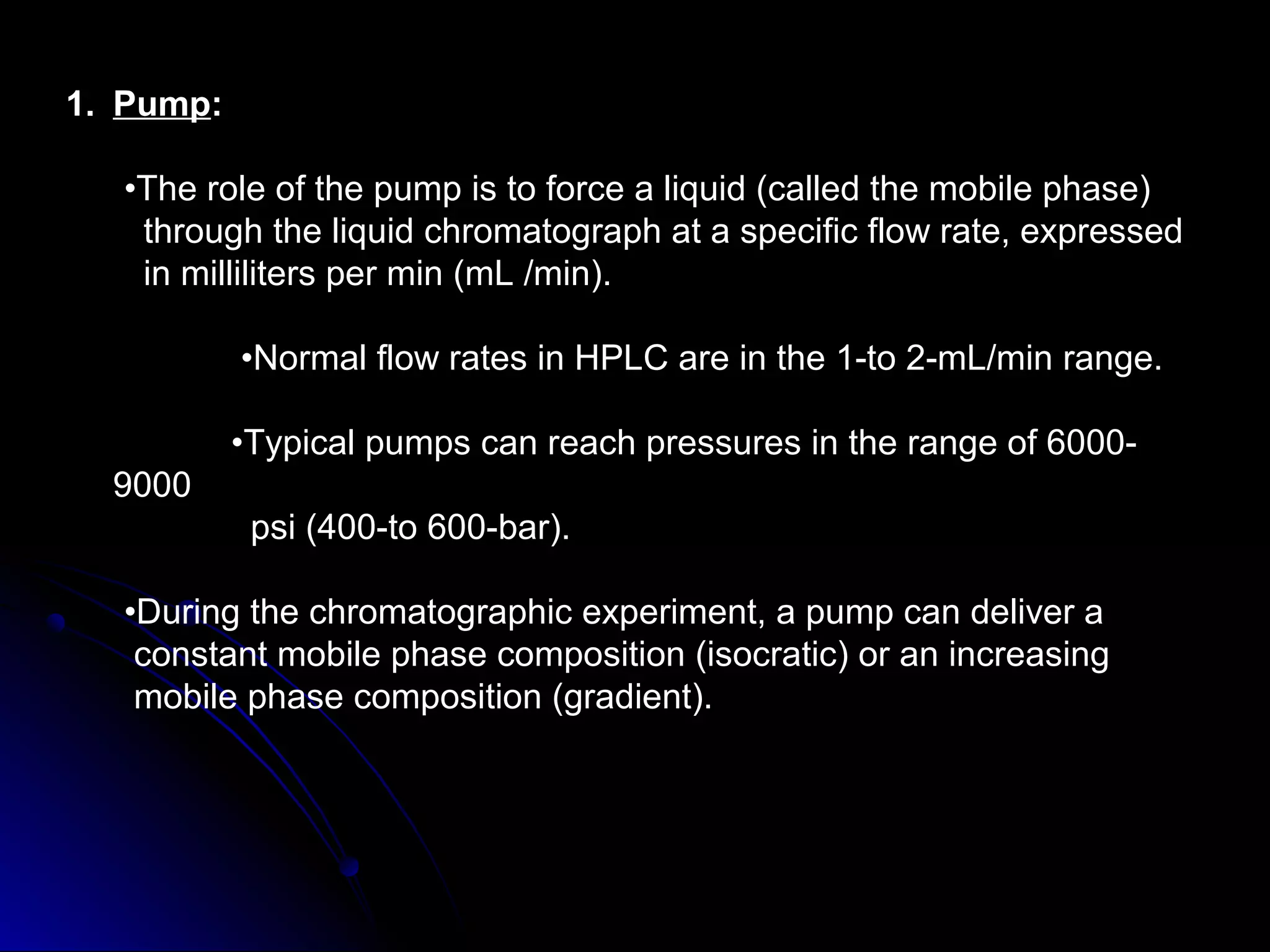 1. Pump:
•The role of the pump is to force a liquid (called the mobile phase)
through the liquid chromatograph at a specific flow rate, expressed
in milliliters per min (mL /min).
•Normal flow rates in HPLC are in the 1-to 2-mL/min range.
•Typical pumps can reach pressures in the range of 6000-
9000
psi (400-to 600-bar).
•During the chromatographic experiment, a pump can deliver a
constant mobile phase composition (isocratic) or an increasing
mobile phase composition (gradient).
 