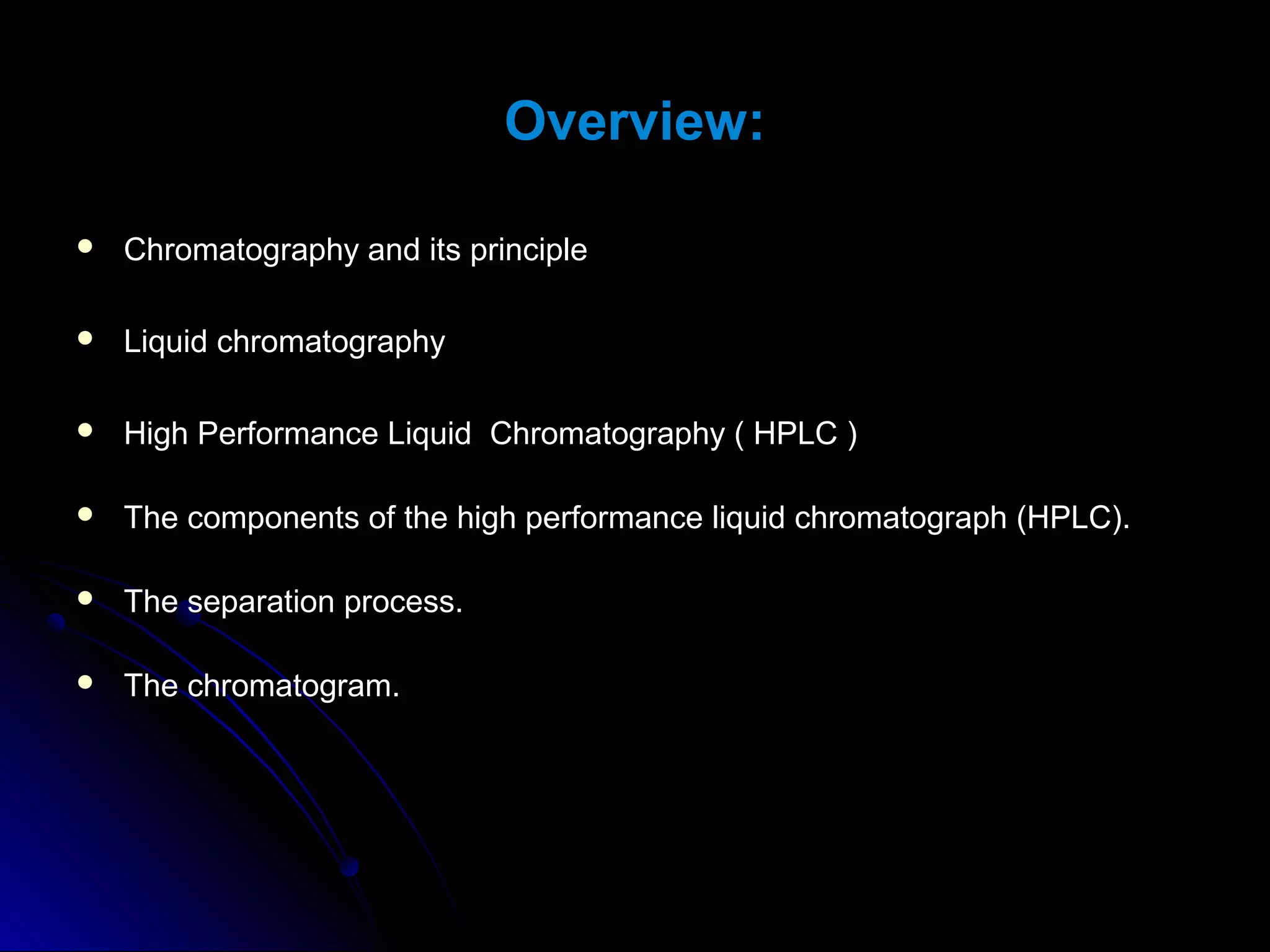 Overview:
 Chromatography and its principleChromatography and its principle
 Liquid chromatographyLiquid chromatography
 High Performance Liquid Chromatography ( HPLC )High Performance Liquid Chromatography ( HPLC )
 The components of the high performance liquid chromatograph (HPLC).The components of the high performance liquid chromatograph (HPLC).
 The separation process.The separation process.
 The chromatogram.The chromatogram.
 
