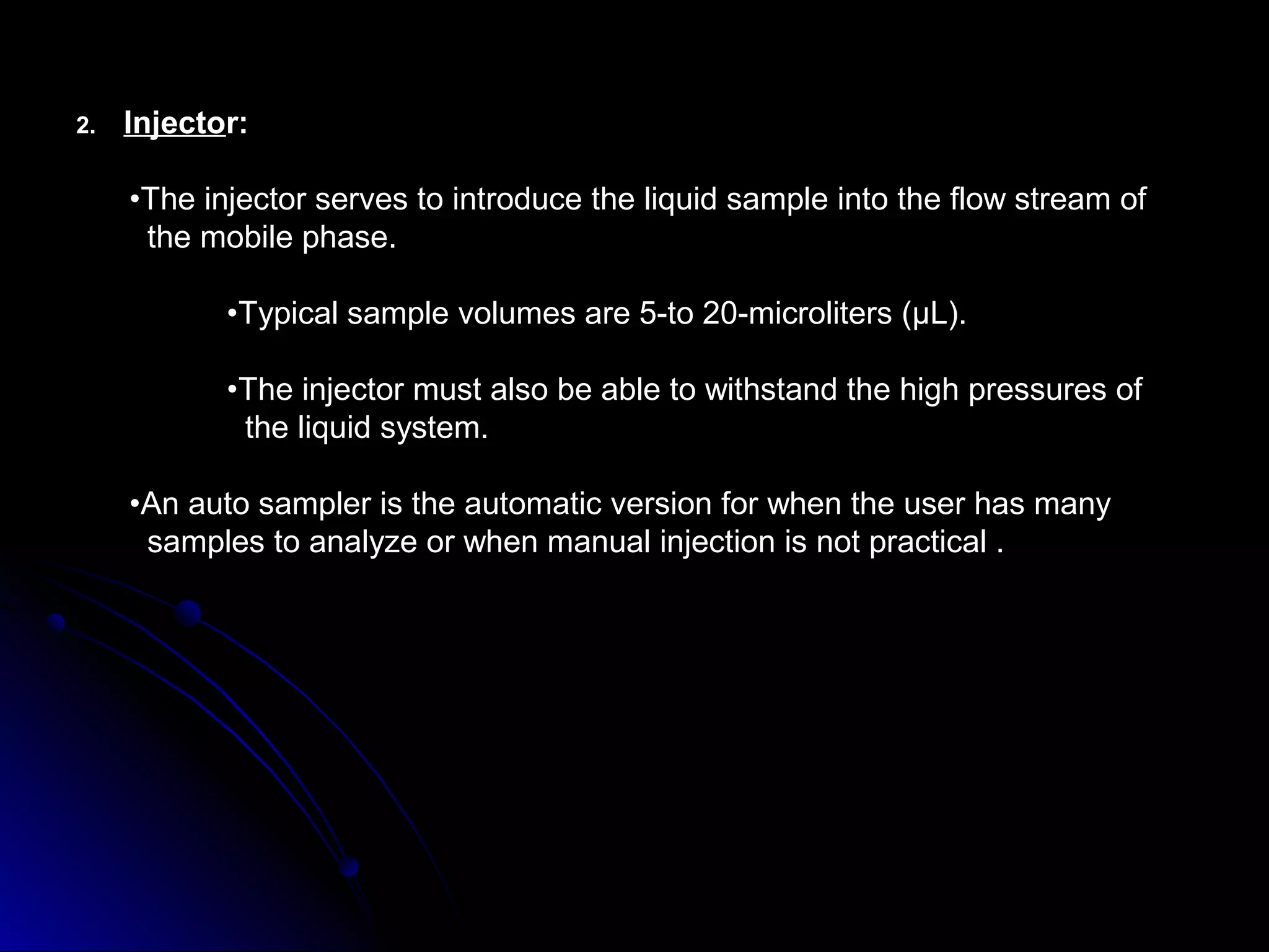 2. Injector:
•The injector serves to introduce the liquid sample into the flow stream of
the mobile phase.
•Typical sample volumes are 5-to 20-microliters (μL).
•The injector must also be able to withstand the high pressures of
the liquid system.
•An auto sampler is the automatic version for when the user has many
samples to analyze or when manual injection is not practical .
 