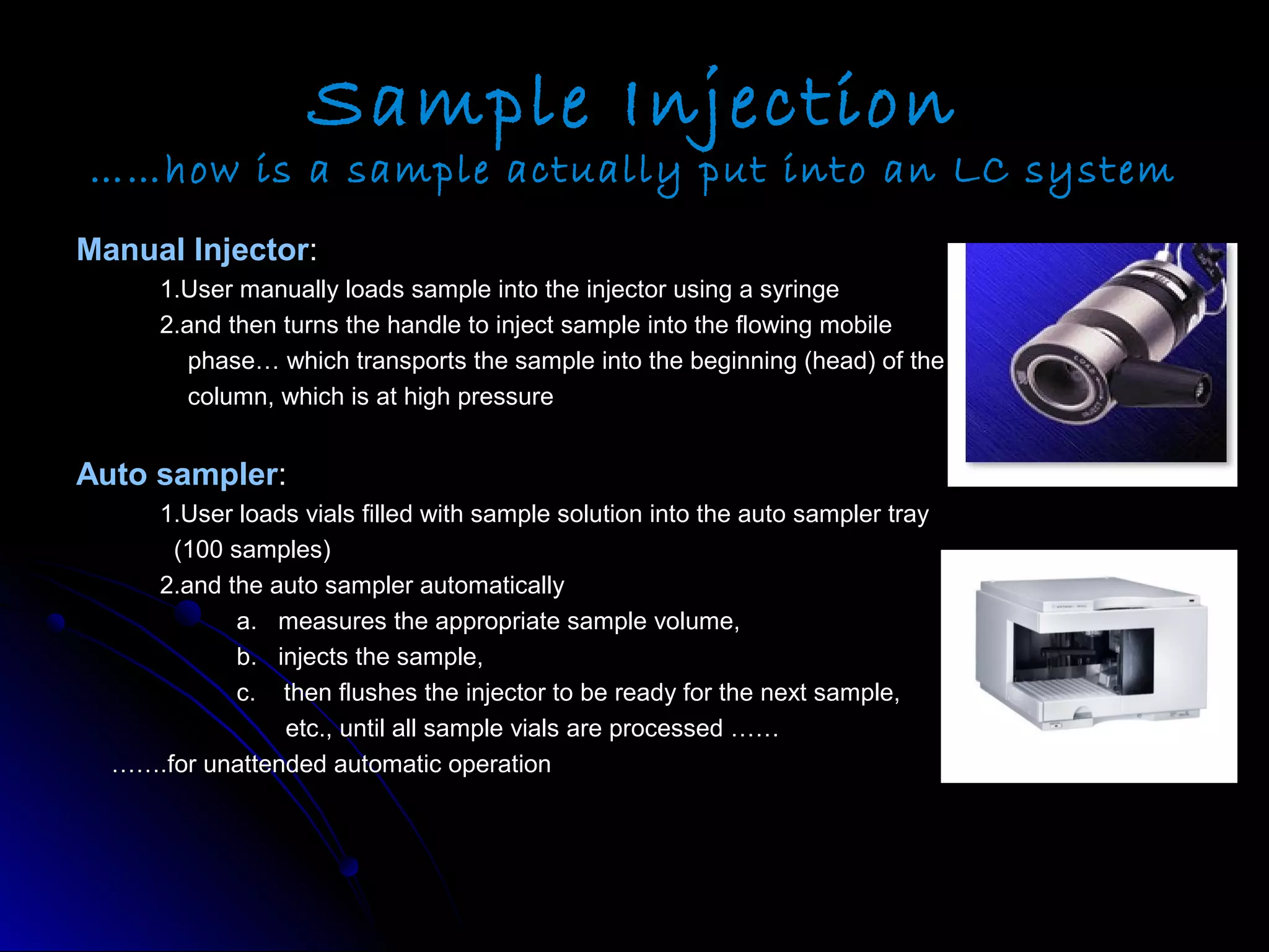 Sample Injection
……how is a sample actually put into an LC system
Manual InjectorManual Injector::
1.User manually loads sample into the injector using a syringe1.User manually loads sample into the injector using a syringe
2.and then turns the handle to inject sample into the flowing mobile2.and then turns the handle to inject sample into the flowing mobile
phase… which transports the sample into the beginning (head) of thephase… which transports the sample into the beginning (head) of the
column, which is at high pressurecolumn, which is at high pressure
Auto samplerAuto sampler::
1.User loads vials filled with sample solution into the auto sampler tray1.User loads vials filled with sample solution into the auto sampler tray
(100 samples)(100 samples)
2.and the auto sampler automatically2.and the auto sampler automatically
a. measures the appropriate sample volume,a. measures the appropriate sample volume,
b. injects the sample,b. injects the sample,
c. then flushes the injector to be ready for the next sample,c. then flushes the injector to be ready for the next sample,
etc., until all sample vials are processed ……etc., until all sample vials are processed ……
………….for unattended automatic operation.for unattended automatic operation
 