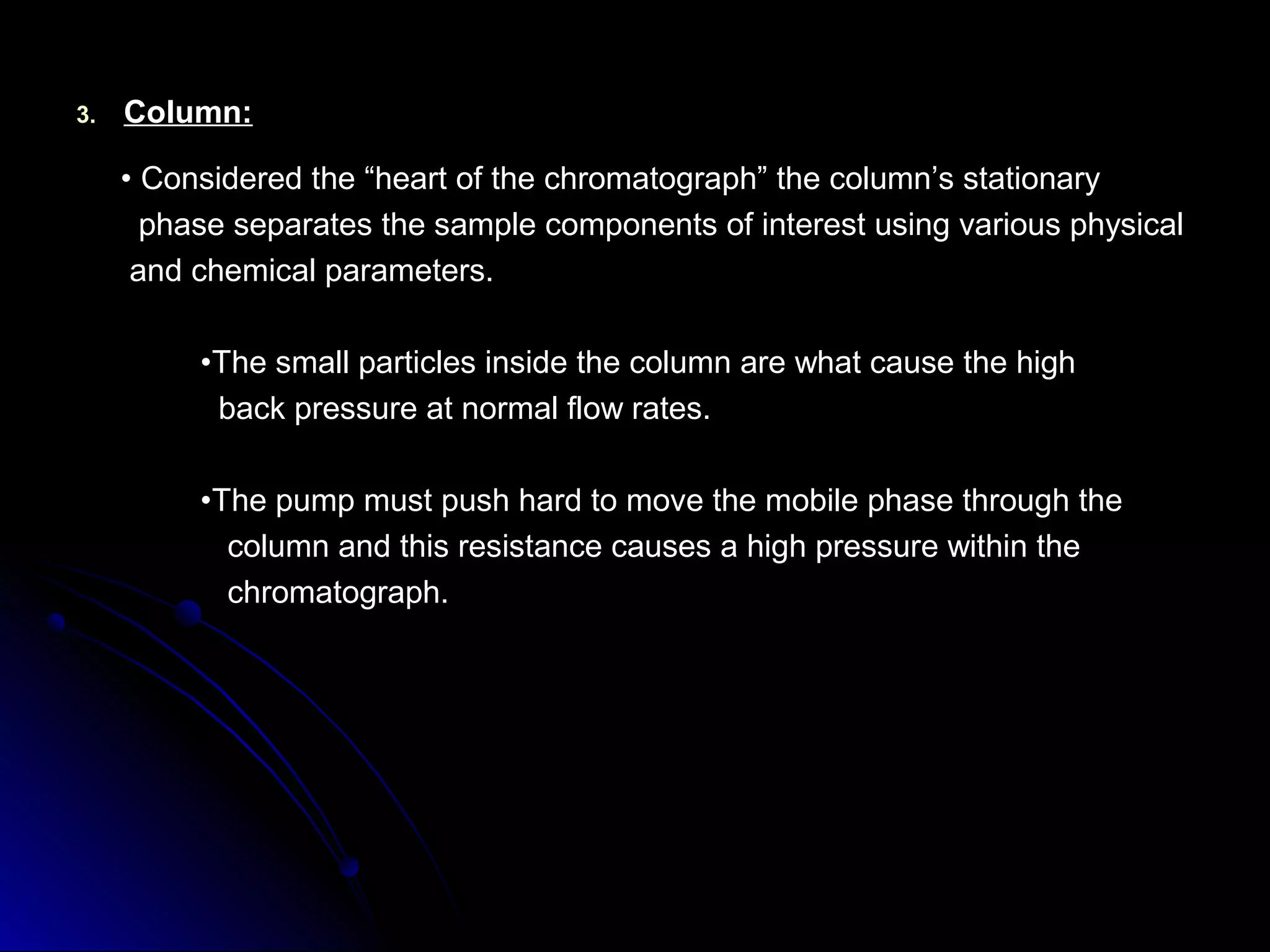 3.3. Column:Column:
•• Considered the “heart of the chromatograph” the column’s stationaryConsidered the “heart of the chromatograph” the column’s stationary
phase separates the sample components of interest using various physicalphase separates the sample components of interest using various physical
and chemical parameters.and chemical parameters.
••The small particles inside the column are what cause the highThe small particles inside the column are what cause the high
back pressure at normal flow rates.back pressure at normal flow rates.
••The pump must push hard to move the mobile phase through theThe pump must push hard to move the mobile phase through the
column and this resistance causes a high pressure within thecolumn and this resistance causes a high pressure within the
chromatograph.chromatograph.
 