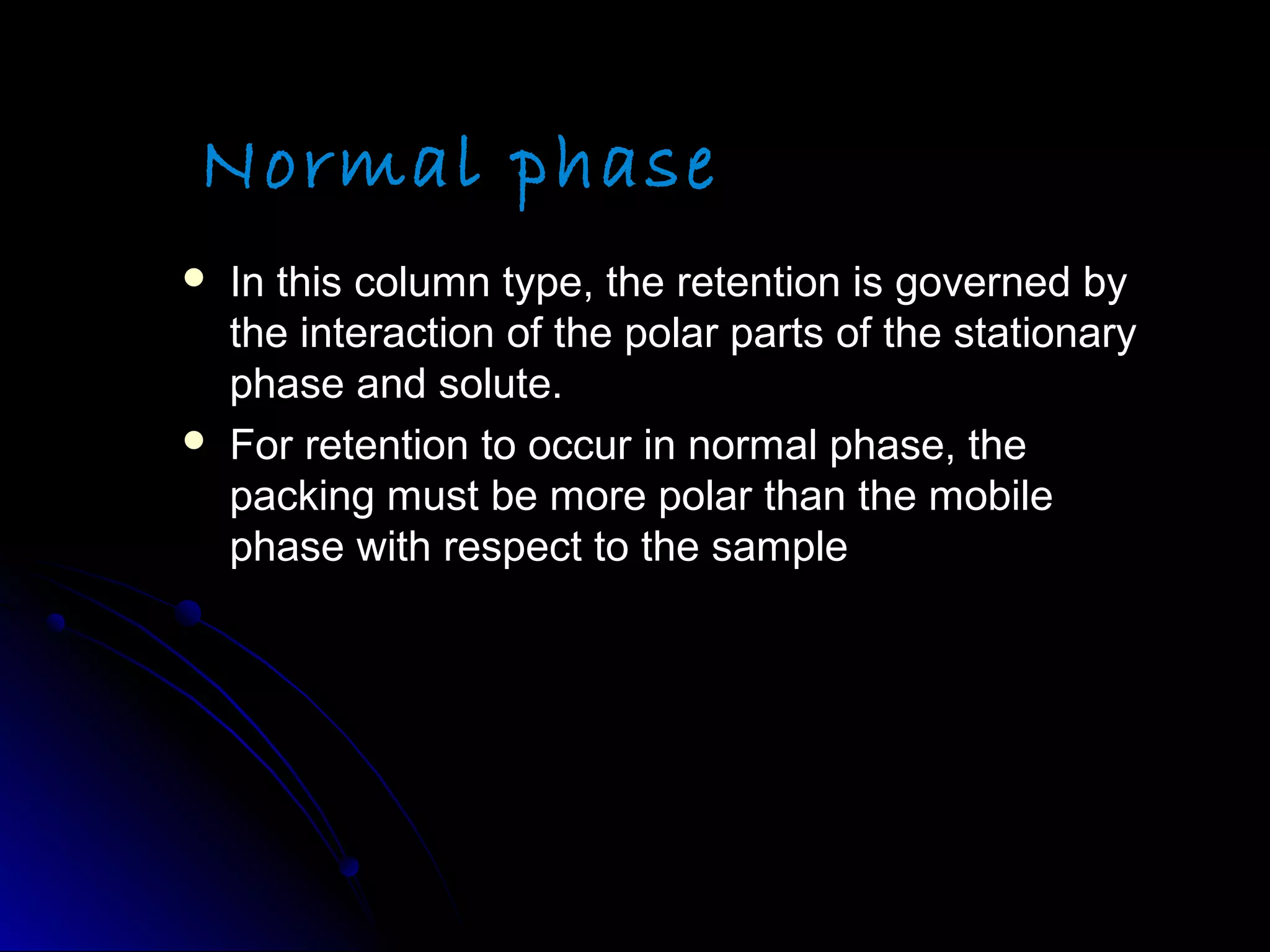 Normal phase
 In this column type, the retention is governed byIn this column type, the retention is governed by
the interaction of the polar parts of the stationarythe interaction of the polar parts of the stationary
phase and solute.phase and solute.
 For retention to occur in normal phase, theFor retention to occur in normal phase, the
packing must be more polar than the mobilepacking must be more polar than the mobile
phase with respect to the samplephase with respect to the sample
 