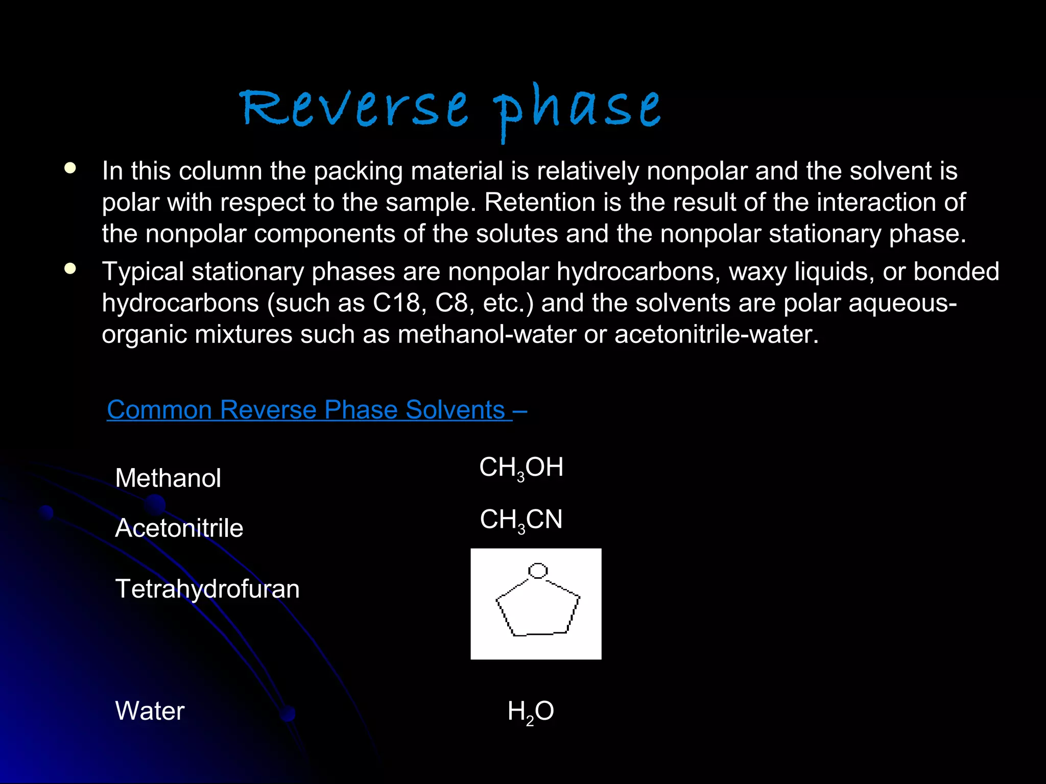 Reverse phase
 In this column the packing material is relatively nonpolar and the solvent isIn this column the packing material is relatively nonpolar and the solvent is
polar with respect to the sample. Retention is the result of the interaction ofpolar with respect to the sample. Retention is the result of the interaction of
the nonpolar components of the solutes and the nonpolar stationary phase.the nonpolar components of the solutes and the nonpolar stationary phase.
 Typical stationary phases are nonpolar hydrocarbons, waxy liquids, or bondedTypical stationary phases are nonpolar hydrocarbons, waxy liquids, or bonded
hydrocarbons (such as C18, C8, etc.) and the solvents are polar aqueous-hydrocarbons (such as C18, C8, etc.) and the solvents are polar aqueous-
organic mixtures such as methanol-water or acetonitrile-water.organic mixtures such as methanol-water or acetonitrile-water.
Common Reverse Phase SolventsCommon Reverse Phase Solvents ––
Methanol
Acetonitrile
Tetrahydrofuran
Water
CH3OH
CH3CN
H2O
 