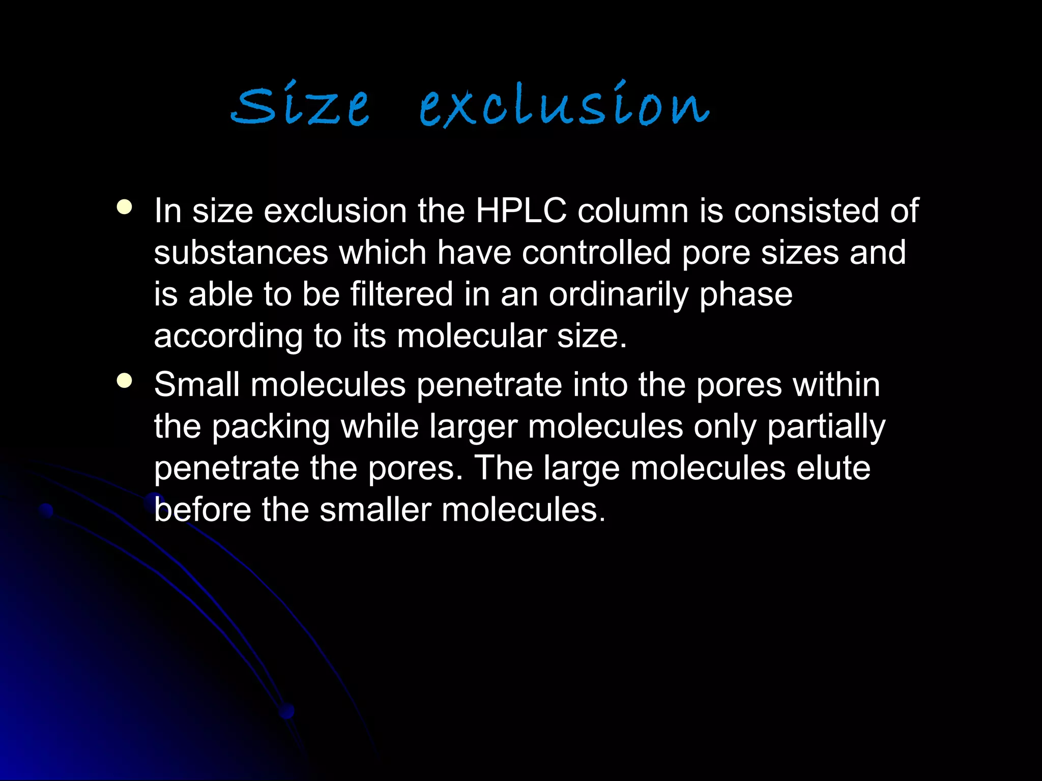 Size exclusion
 In size exclusion the HPLC column is consisted ofIn size exclusion the HPLC column is consisted of
substances which have controlled pore sizes andsubstances which have controlled pore sizes and
is able to be filtered in an ordinarily phaseis able to be filtered in an ordinarily phase
according to its molecular size.according to its molecular size.
 Small molecules penetrate into the pores withinSmall molecules penetrate into the pores within
the packing while larger molecules only partiallythe packing while larger molecules only partially
penetrate the pores. The large molecules elutepenetrate the pores. The large molecules elute
before the smaller moleculesbefore the smaller molecules..
 