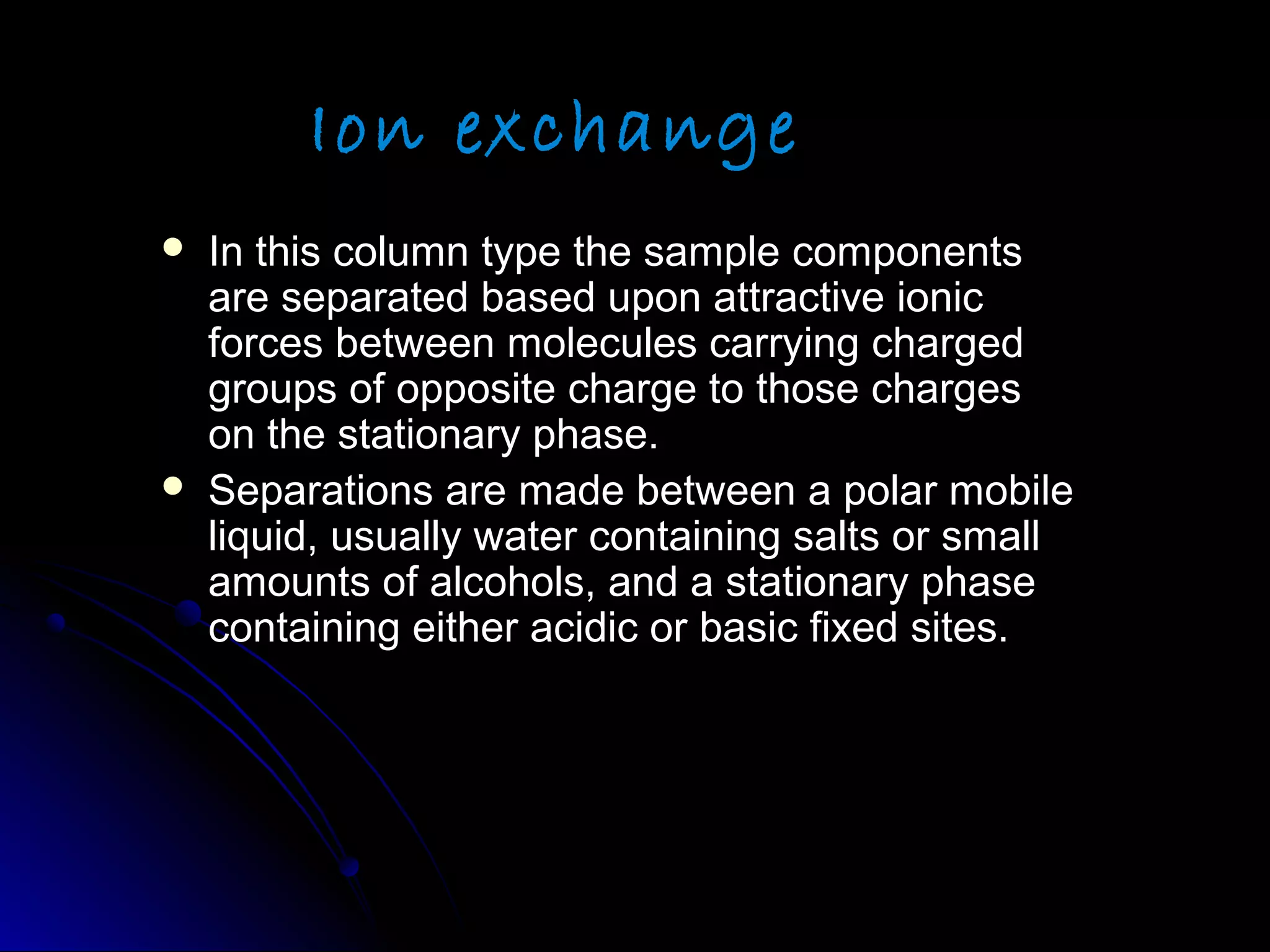 Ion exchange
 In this column type the sample componentsIn this column type the sample components
are separated based upon attractive ionicare separated based upon attractive ionic
forces between molecules carrying chargedforces between molecules carrying charged
groups of opposite charge to those chargesgroups of opposite charge to those charges
on the stationary phase.on the stationary phase.
 Separations are made between a polar mobileSeparations are made between a polar mobile
liquid, usually water containing salts or smallliquid, usually water containing salts or small
amounts of alcohols, and a stationary phaseamounts of alcohols, and a stationary phase
containing either acidic or basic fixed sites.containing either acidic or basic fixed sites.
 