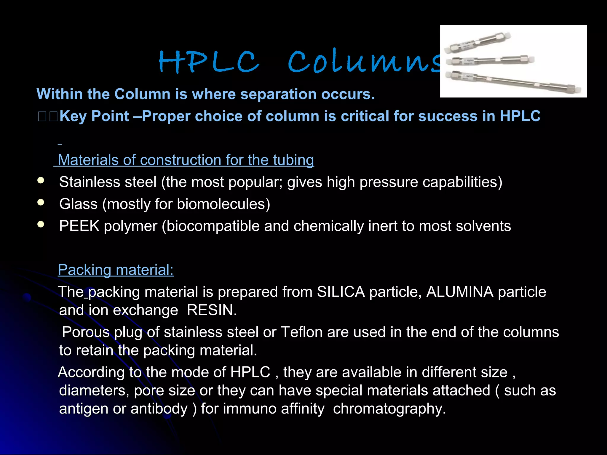 HPLC Columns
Within the Column is where separation occurs.Within the Column is where separation occurs.
Key Point –Proper choice of column is critical for success in HPLCKey Point –Proper choice of column is critical for success in HPLC
Materials of construction for the tubingMaterials of construction for the tubing
 Stainless steel (the most popular; gives high pressure capabilities)Stainless steel (the most popular; gives high pressure capabilities)
 Glass (mostly for biomolecules)Glass (mostly for biomolecules)
 PEEK polymer (biocompatible and chemically inert to most solventsPEEK polymer (biocompatible and chemically inert to most solvents
Packing material:Packing material:
TheThe packing material is prepared from SILICA particle, ALUMINA particlepacking material is prepared from SILICA particle, ALUMINA particle
and ion exchange RESIN.and ion exchange RESIN.
Porous plug of stainless steel or Teflon are used in the end of the columnsPorous plug of stainless steel or Teflon are used in the end of the columns
to retain the packing material.to retain the packing material.
According to the mode of HPLC , they are available in different size ,According to the mode of HPLC , they are available in different size ,
diameters, pore size or they can have special materials attached ( such asdiameters, pore size or they can have special materials attached ( such as
antigen or antibody ) for immuno affinity chromatography.antigen or antibody ) for immuno affinity chromatography.
 