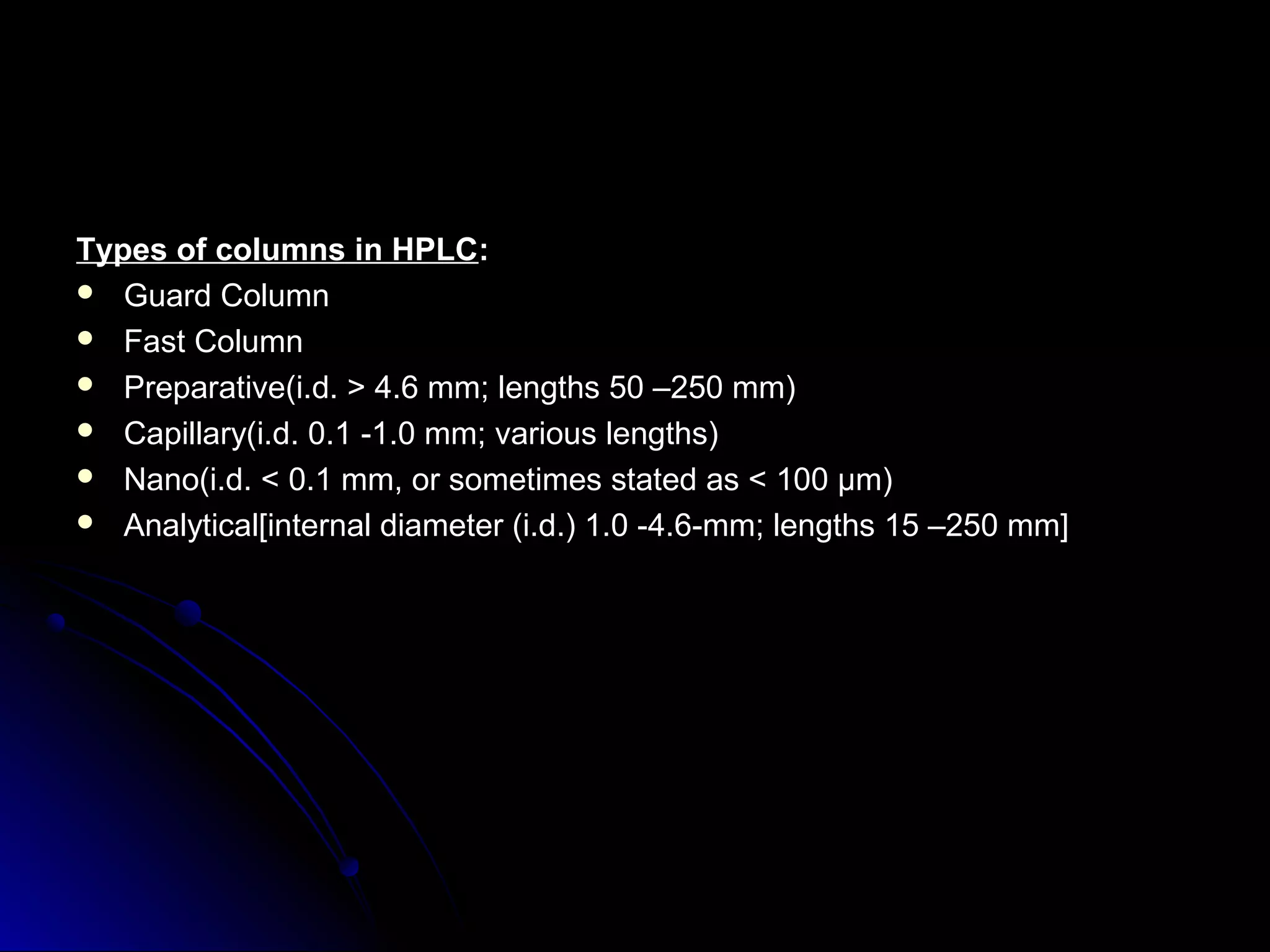 Types of columns in HPLCTypes of columns in HPLC::
 Guard ColumnGuard Column
 Fast ColumnFast Column
 Preparative(i.d. > 4.6 mm; lengths 50 –250 mm)Preparative(i.d. > 4.6 mm; lengths 50 –250 mm)
 Capillary(i.d. 0.1 -1.0 mm; various lengths)Capillary(i.d. 0.1 -1.0 mm; various lengths)
 Nano(i.d. < 0.1 mm, or sometimes stated as < 100 μm)Nano(i.d. < 0.1 mm, or sometimes stated as < 100 μm)
 Analytical[internal diameter (i.d.) 1.0 -4.6-mm; lengths 15 –250 mm]Analytical[internal diameter (i.d.) 1.0 -4.6-mm; lengths 15 –250 mm]
 