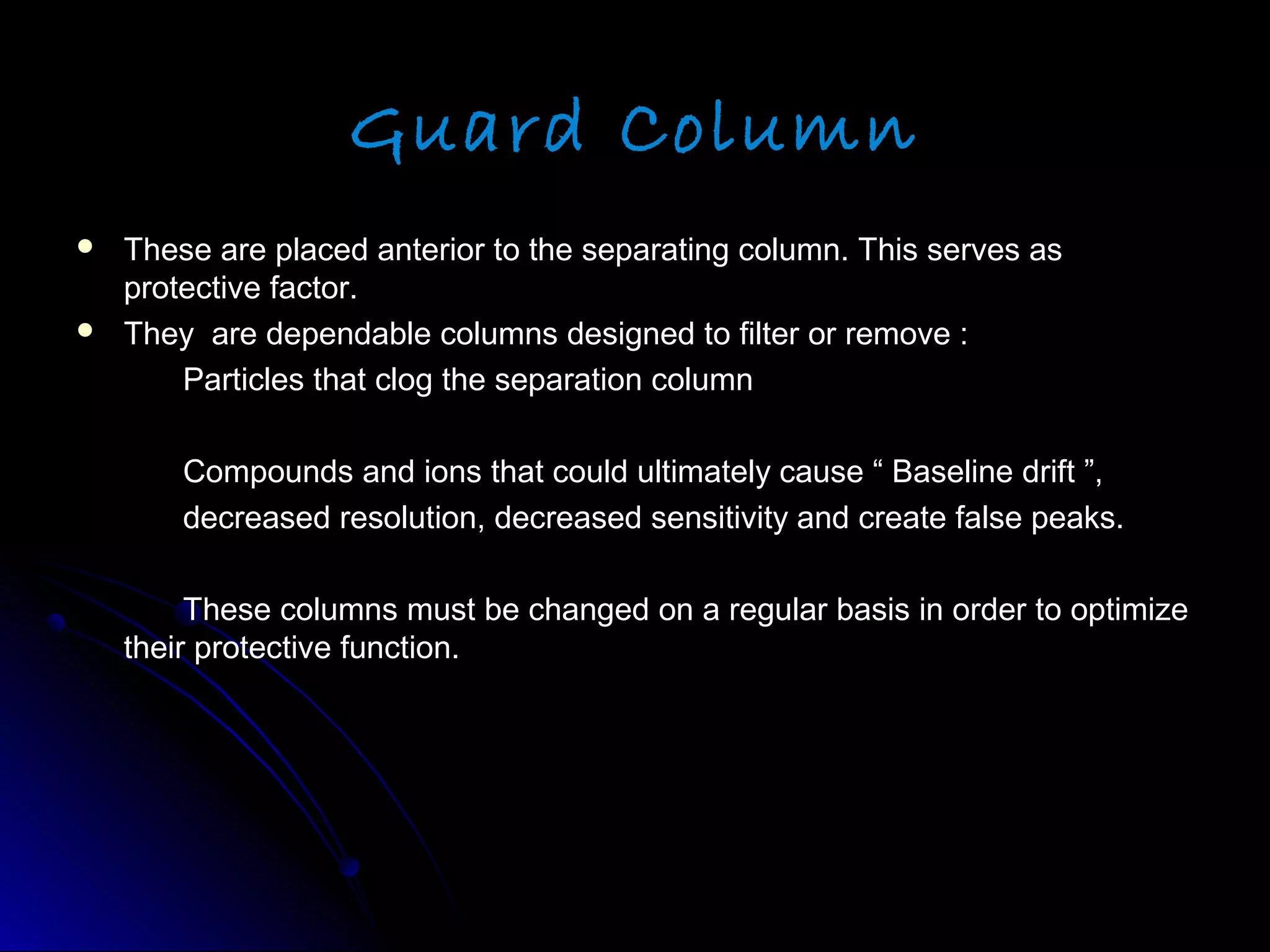 Guard Column
 These are placed anterior to the separating column. This serves asThese are placed anterior to the separating column. This serves as
protective factor.protective factor.
 They are dependable columns designed to filter or remove :They are dependable columns designed to filter or remove :
Particles that clog the separation columnParticles that clog the separation column
Compounds and ions that could ultimately cause “ Baseline drift ”,Compounds and ions that could ultimately cause “ Baseline drift ”,
decreased resolution, decreased sensitivity and create false peaks.decreased resolution, decreased sensitivity and create false peaks.
These columns must be changed on a regular basis in order to optimizeThese columns must be changed on a regular basis in order to optimize
their protective function.their protective function.
 