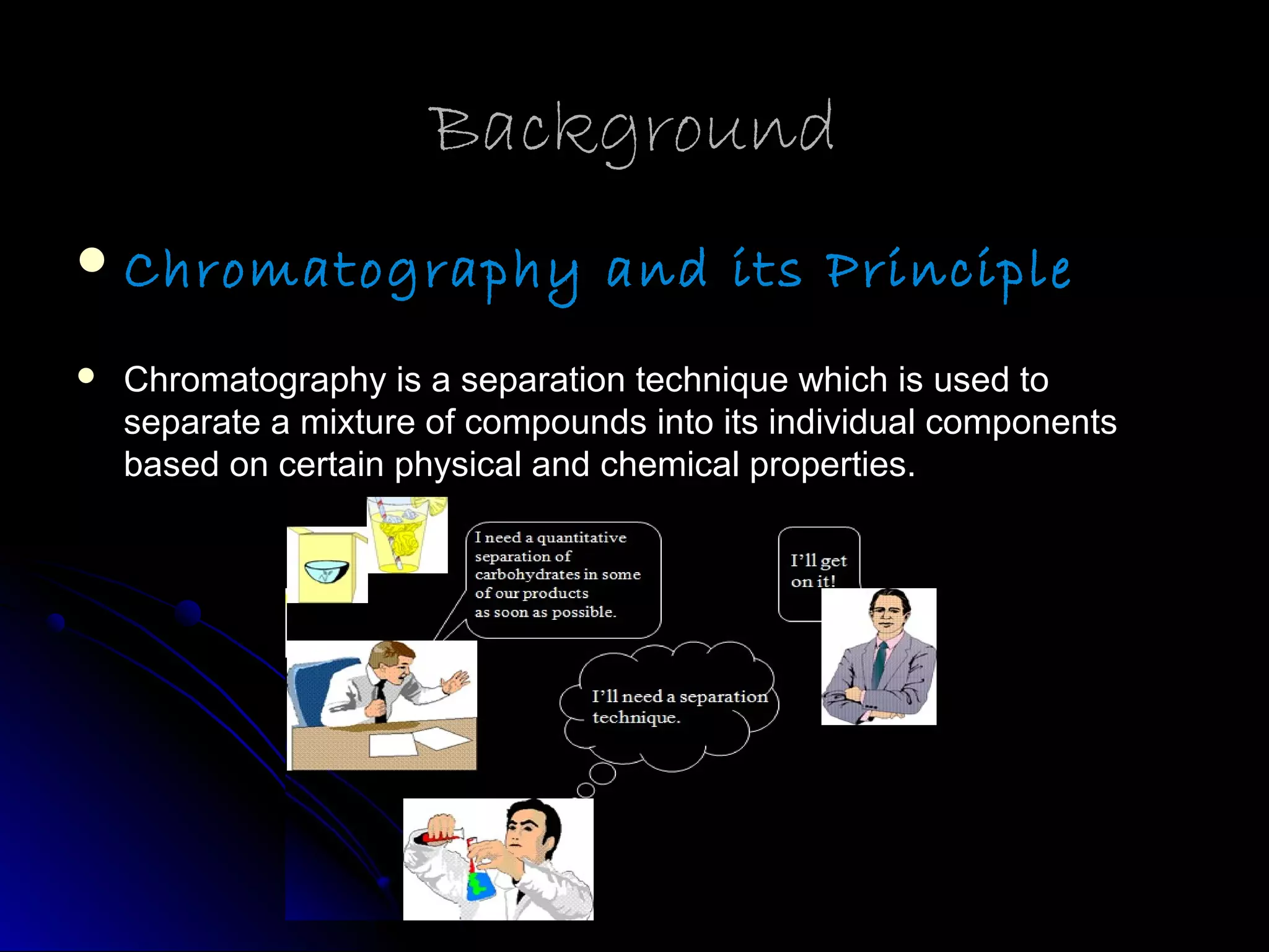 BackgroundBackground
Chromatography and its Principle
 Chromatography is a separation technique which is used toChromatography is a separation technique which is used to
separate a mixture of compounds into its individual componentsseparate a mixture of compounds into its individual components
based on certain physical and chemical properties.based on certain physical and chemical properties.
 