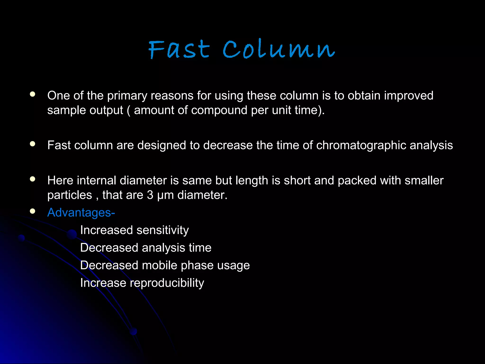 Fast Column
 One of the primary reasons for using these column is to obtain improvedOne of the primary reasons for using these column is to obtain improved
sample output ( amount of compound per unit time).sample output ( amount of compound per unit time).
 Fast column are designed to decrease the time of chromatographic analysisFast column are designed to decrease the time of chromatographic analysis
 Here internal diameter is same but length is short and packed with smallerHere internal diameter is same but length is short and packed with smaller
particles , that are 3particles , that are 3 μm diameter.μm diameter.
 Advantages-Advantages-
Increased sensitivityIncreased sensitivity
Decreased analysis timeDecreased analysis time
Decreased mobile phase usageDecreased mobile phase usage
Increase reproducibilityIncrease reproducibility
 