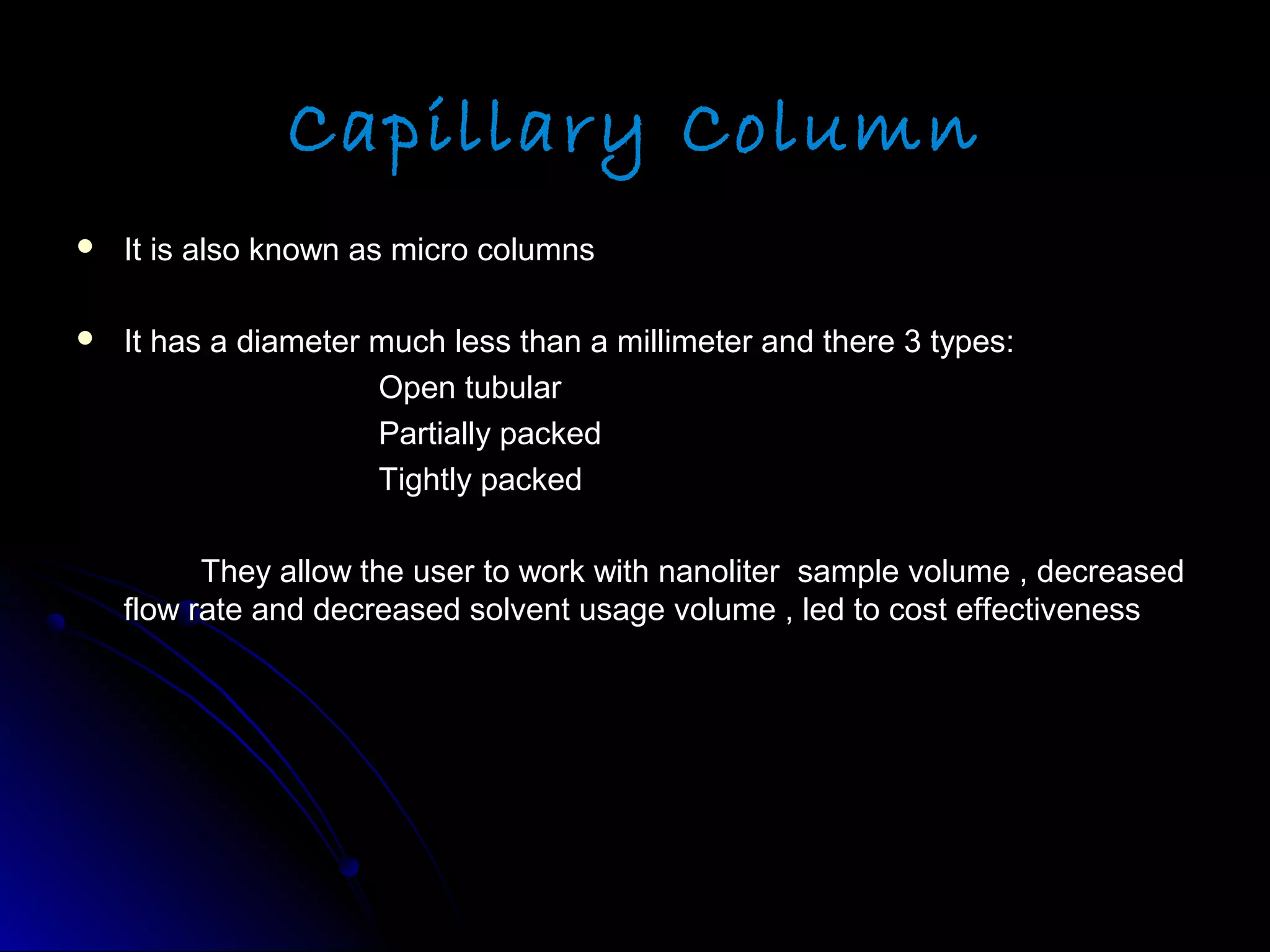 Capillary Column
 It is also known as micro columnsIt is also known as micro columns
 It has a diameter much less than a millimeter and there 3 types:It has a diameter much less than a millimeter and there 3 types:
Open tubularOpen tubular
Partially packedPartially packed
Tightly packedTightly packed
They allow the user to work with nanoliter sample volume , decreasedThey allow the user to work with nanoliter sample volume , decreased
flow rate and decreased solvent usage volume , led to cost effectivenessflow rate and decreased solvent usage volume , led to cost effectiveness
 