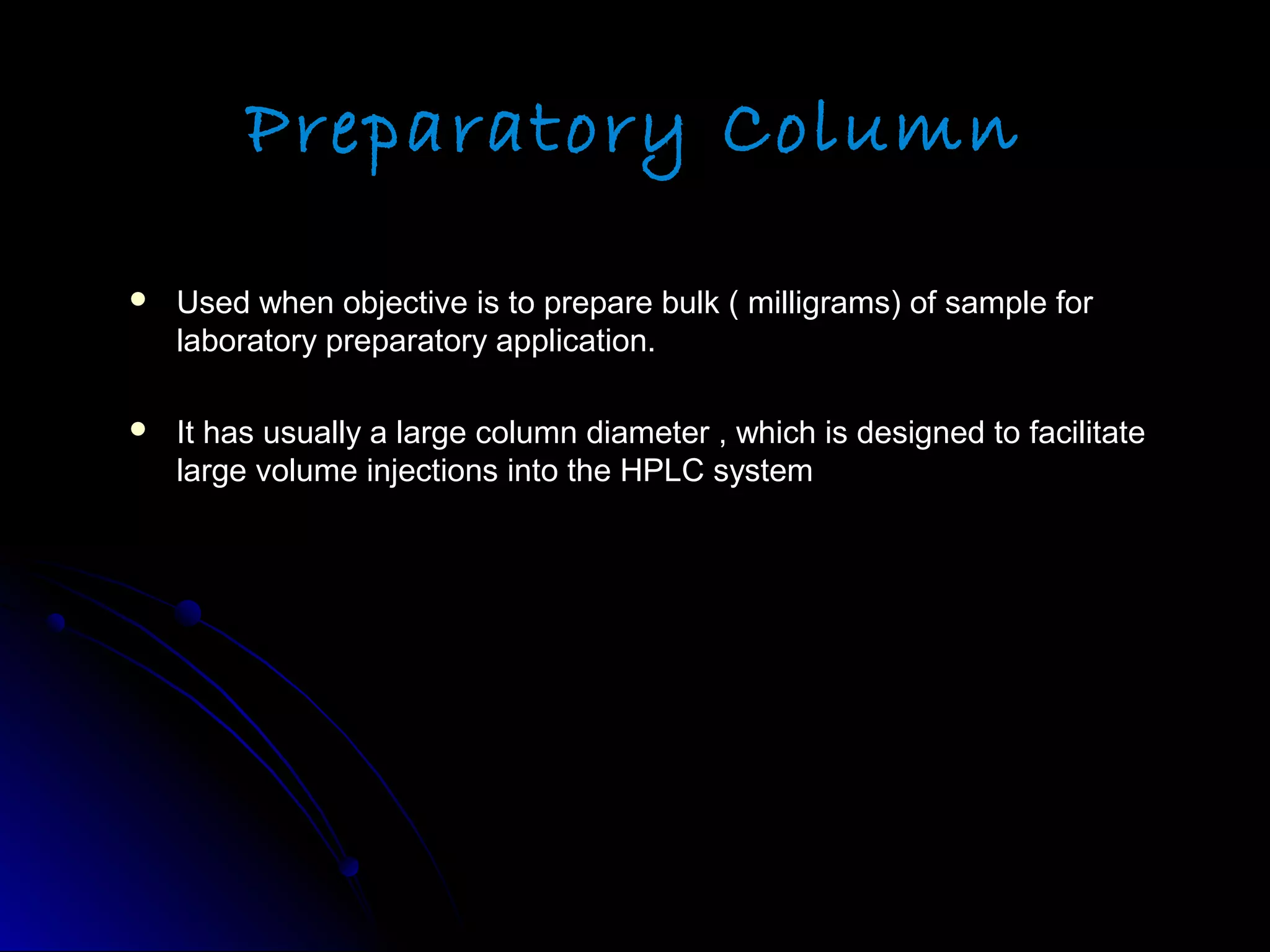 Preparatory Column
 Used when objective is to prepare bulk ( milligrams) of sample forUsed when objective is to prepare bulk ( milligrams) of sample for
laboratory preparatory application.laboratory preparatory application.
 It has usually a large column diameter , which is designed to facilitateIt has usually a large column diameter , which is designed to facilitate
large volume injections into the HPLC systemlarge volume injections into the HPLC system
 