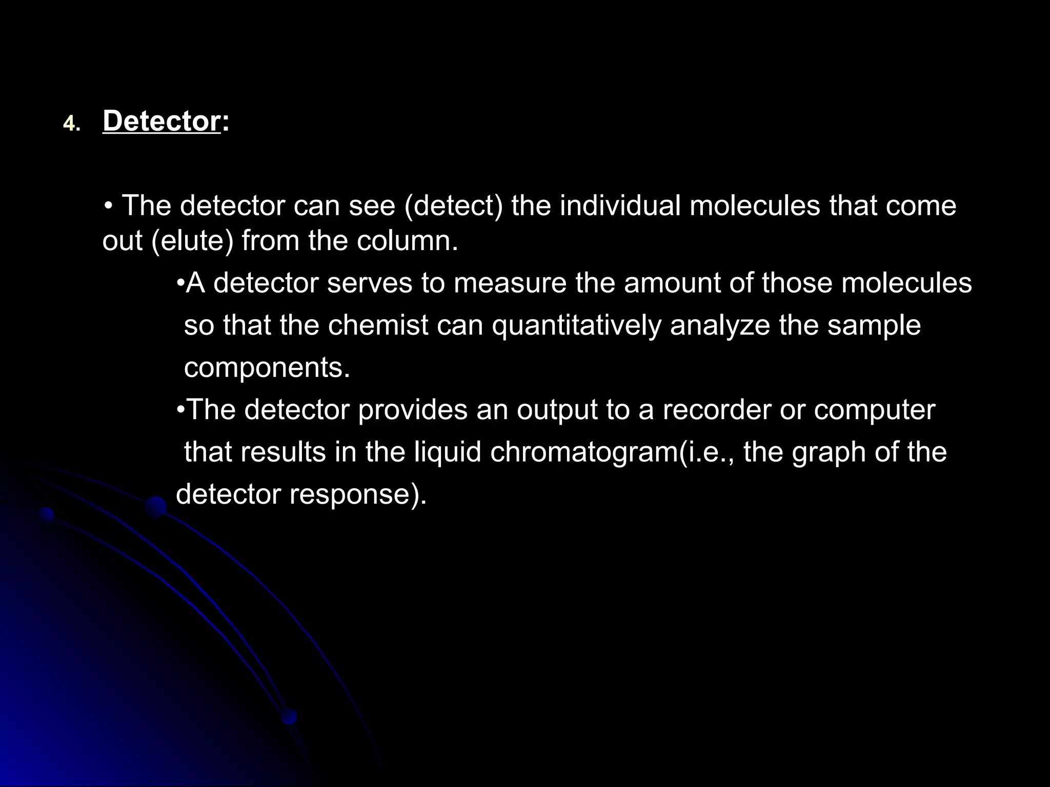 4.4. DetectorDetector::
•• The detector can see (detect) the individual molecules that comeThe detector can see (detect) the individual molecules that come
out (elute) from the column.out (elute) from the column.
••A detector serves to measure the amount of those moleculesA detector serves to measure the amount of those molecules
so that the chemist can quantitatively analyze the sampleso that the chemist can quantitatively analyze the sample
components.components.
••The detector provides an output to a recorder or computerThe detector provides an output to a recorder or computer
that results in the liquid chromatogram(i.e., the graph of thethat results in the liquid chromatogram(i.e., the graph of the
detector response).detector response).
 
