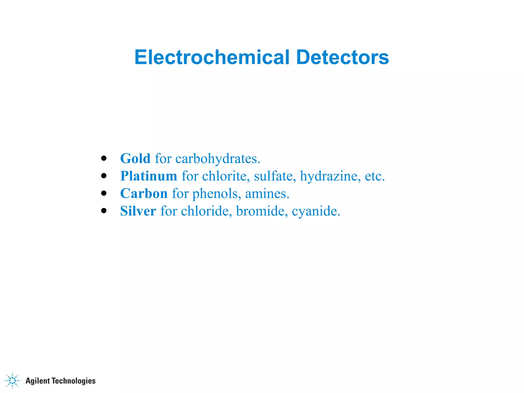 48
Electrochemical Detectors
• Gold for carbohydrates.
• Platinum for chlorite, sulfate, hydrazine, etc.
• Carbon for phenols, amines.
• Silver for chloride, bromide, cyanide.
 