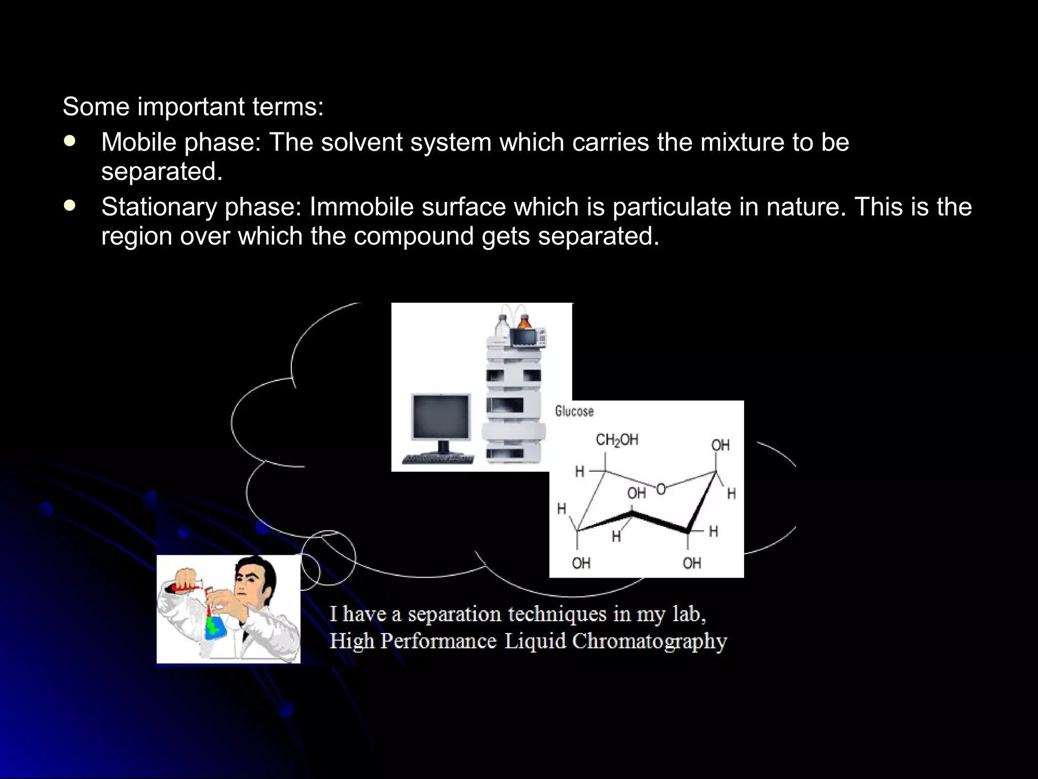 Some important terms:Some important terms:
 Mobile phase: The solvent system which carries the mixture to beMobile phase: The solvent system which carries the mixture to be
separated.separated.
 Stationary phase: Immobile surface which is particulate in nature. This is theStationary phase: Immobile surface which is particulate in nature. This is the
region over which the compound gets separated.region over which the compound gets separated.
 